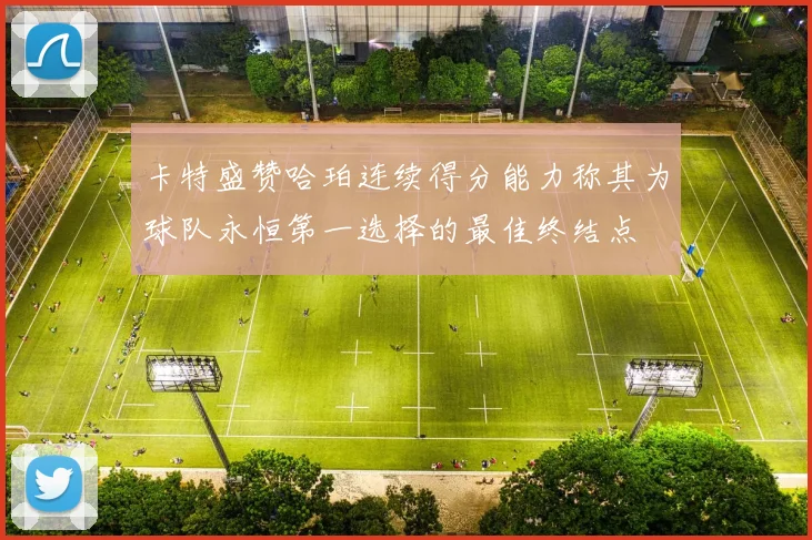 卡特盛赞哈珀连续得分能力称其为球队永恒第一选择的最佳终结点
