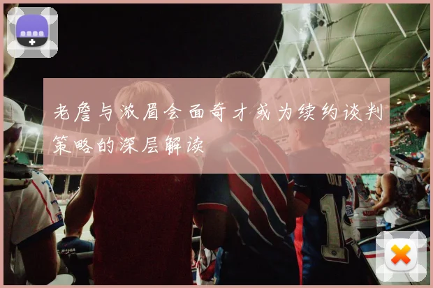 老詹与浓眉会面奇才或为续约谈判策略的深层解读