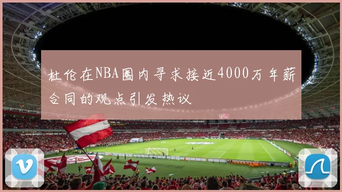 杜伦在NBA圈内寻求接近4000万年薪合同的观点引发热议