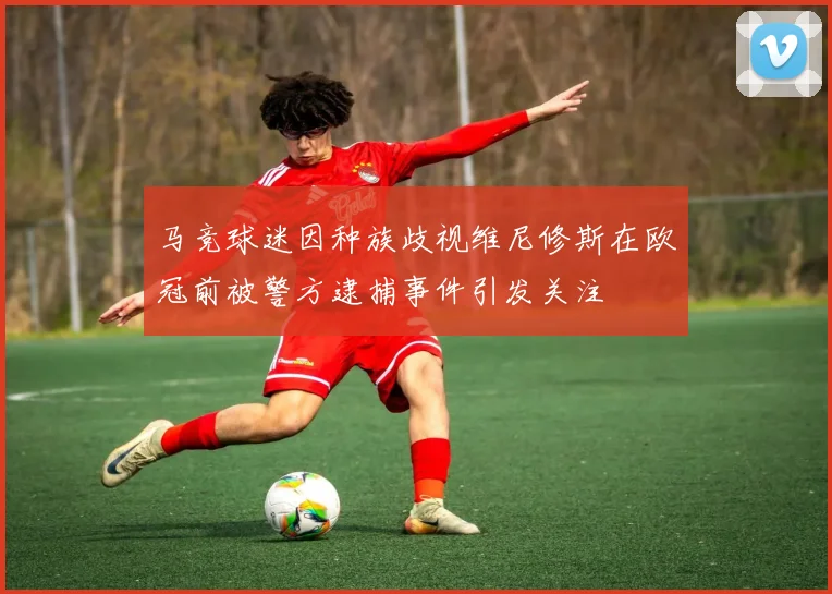 马竞球迷因种族歧视维尼修斯在欧冠前被警方逮捕事件引发关注