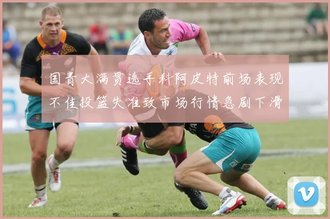 国青大满贯选手科阿皮特前场表现不佳投篮失准致市场行情急剧下滑