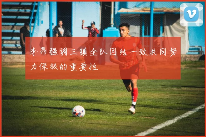 李昂强调三镇全队团结一致共同努力保级的重要性