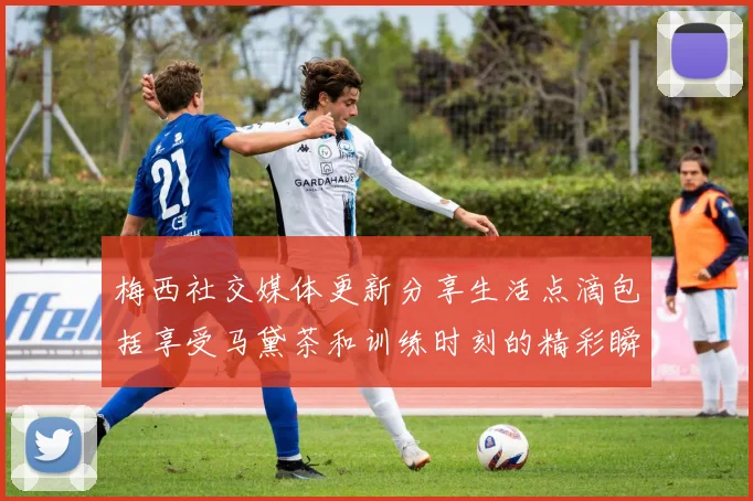 梅西社交媒体更新分享生活点滴包括享受马黛茶和训练时刻的精彩瞬间