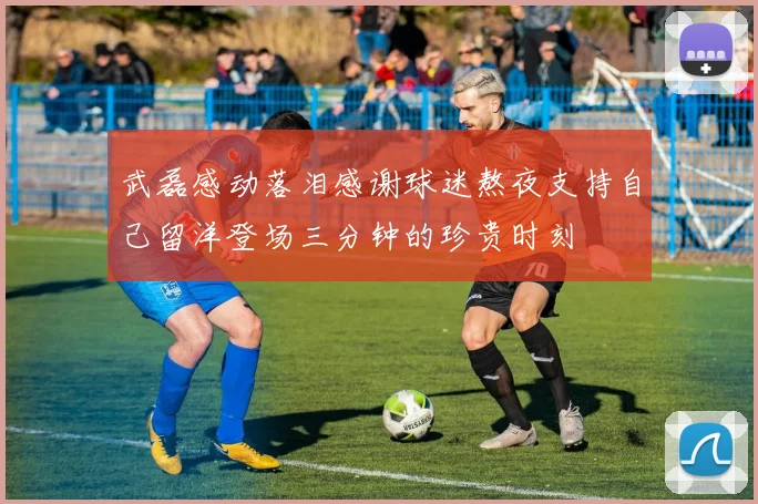 武磊感动落泪感谢球迷熬夜支持自己留洋登场三分钟的珍贵时刻