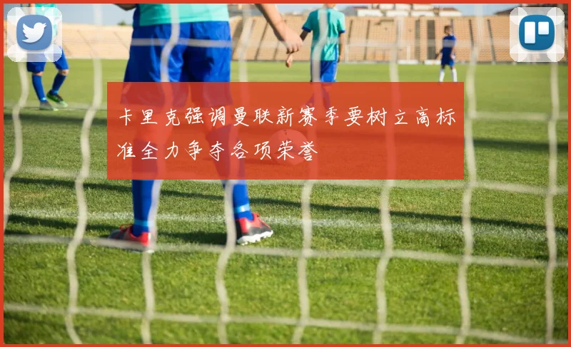 卡里克强调曼联新赛季要树立高标准全力争夺各项荣誉