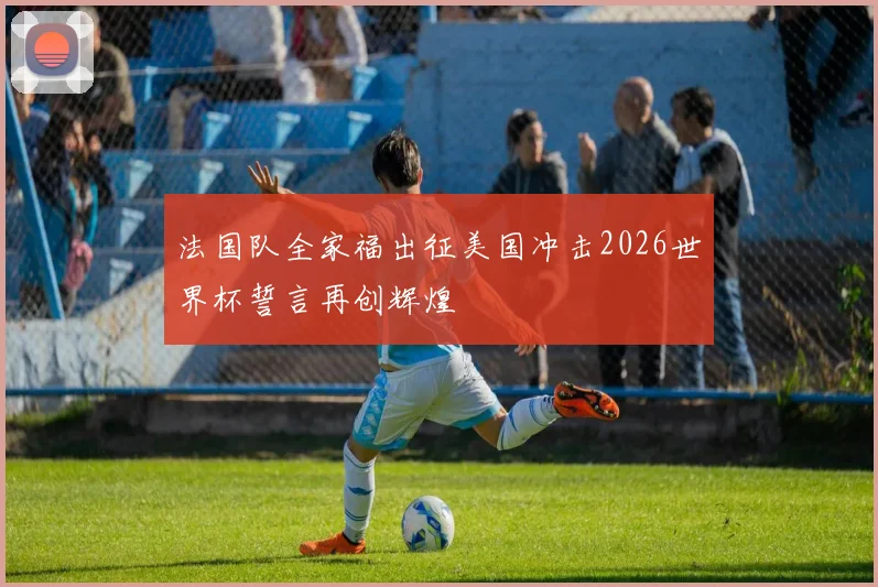 法国队全家福出征美国冲击2026世界杯誓言再创辉煌