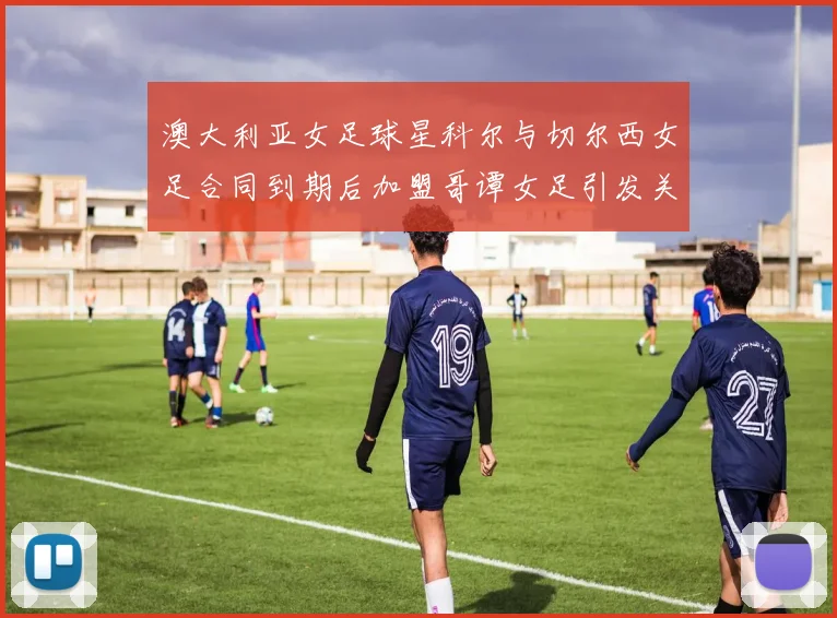 澳大利亚女足球星科尔与切尔西女足合同到期后加盟哥谭女足引发关注