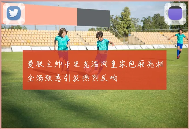 曼联主帅卡里克温网皇家包厢亮相全场致意引发热烈反响