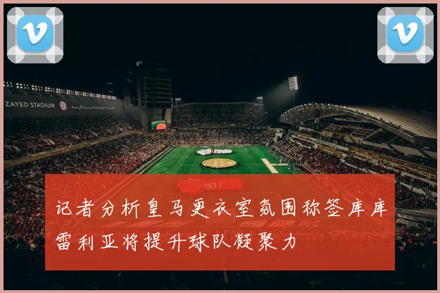 记者分析皇马更衣室氛围称签库库雷利亚将提升球队凝聚力